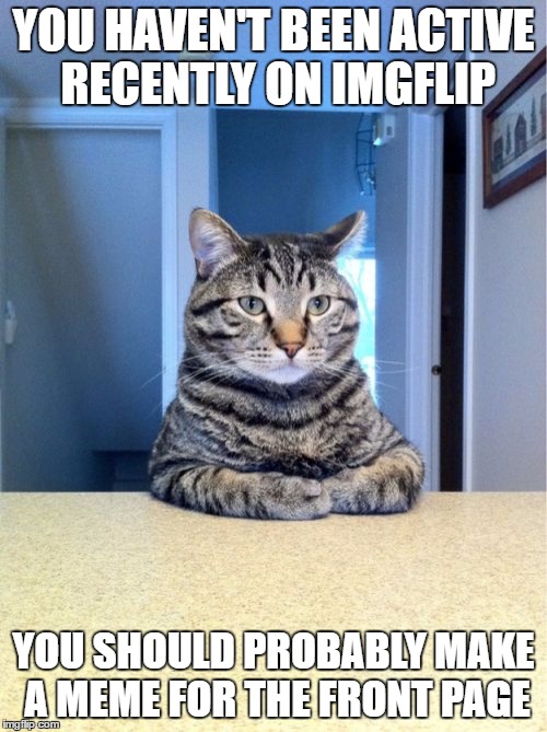 Take A Seat Cat Meme | YOU HAVEN'T BEEN ACTIVE RECENTLY ON IMGFLIP; YOU SHOULD PROBABLY MAKE A MEME FOR THE FRONT PAGE | image tagged in memes,take a seat cat | made w/ Imgflip meme maker