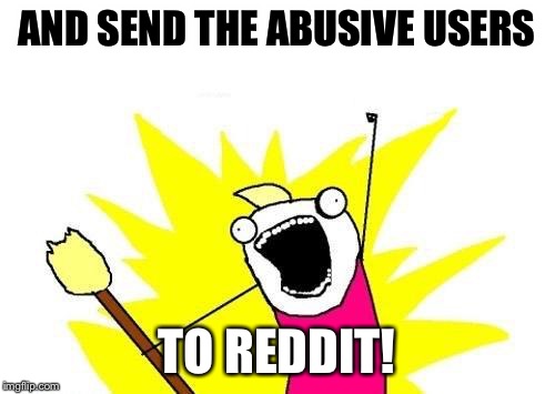 X All The Y Meme | AND SEND THE ABUSIVE USERS TO REDDIT! | image tagged in memes,x all the y | made w/ Imgflip meme maker