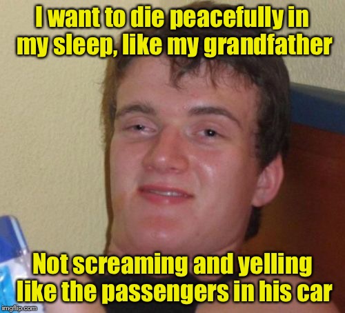 10 Guy | I want to die peacefully in my sleep, like my grandfather; Not screaming and yelling like the passengers in his car | image tagged in memes,10 guy | made w/ Imgflip meme maker