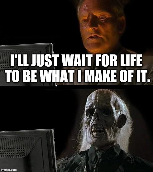 Never believe anybody who says "life is what you make of it." | I'LL JUST WAIT FOR LIFE TO BE WHAT I MAKE OF IT. | image tagged in memes,i'll just wait here | made w/ Imgflip meme maker