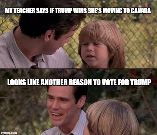 That's Just Something X Say | MY TEACHER SAYS IF TRUMP WINS SHE'S MOVING TO CANADA; LOOKS LIKE ANOTHER REASON TO VOTE FOR TRUMP | image tagged in memes,thats just something x say | made w/ Imgflip meme maker