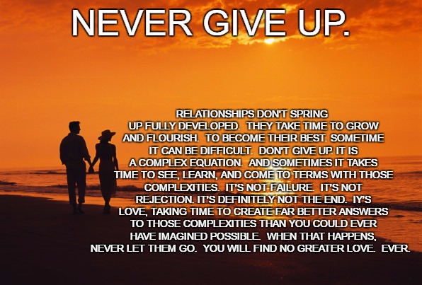 Never Give Up. | RELATIONSHIPS DON'T SPRING UP FULLY DEVELOPED.  THEY TAKE TIME TO GROW AND FLOURISH.  TO BECOME THEIR BEST. SOMETIME IT CAN BE DIFFICULT.  DON'T GIVE UP. IT IS A COMPLEX EQUATION.  AND SOMETIMES IT TAKES TIME TO SEE, LEARN, AND COME TO TERMS WITH THOSE COMPLEXITIES.  IT'S NOT FAILURE.  IT'S NOT REJECTION. IT'S DEFINITELY NOT THE END.  IY'S LOVE, TAKING TIME TO CREATE FAR BETTER ANSWERS TO THOSE COMPLEXITIES THAN YOU COULD EVER HAVE IMAGINED POSSIBLE.  WHEN THAT HAPPENS, NEVER LET THEM GO.  YOU WILL FIND NO GREATER LOVE.  EVER. NEVER GIVE UP. | image tagged in couple beach | made w/ Imgflip meme maker
