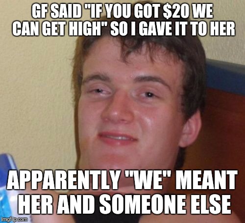 10 Guy | GF SAID "IF YOU GOT $20 WE CAN GET HIGH" SO I GAVE IT TO HER; APPARENTLY "WE" MEANT HER AND SOMEONE ELSE | image tagged in memes,10 guy | made w/ Imgflip meme maker