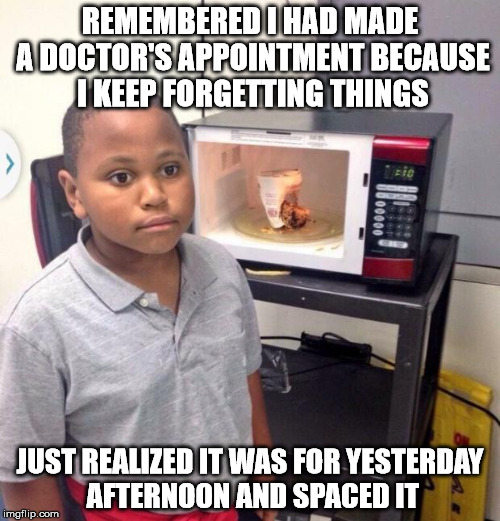 Microwave kid | REMEMBERED I HAD MADE A DOCTOR'S APPOINTMENT BECAUSE I KEEP FORGETTING THINGS; JUST REALIZED IT WAS FOR YESTERDAY AFTERNOON AND SPACED IT | image tagged in microwave kid | made w/ Imgflip meme maker