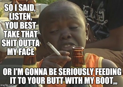 SO I SAID, LISTEN, YOU BEST TAKE THAT SHIT OUTTA MY FACE; OR I'M GONNA BE SERIOUSLY FEEDING   IT TO YOUR BUTT WITH MY BOOT,,, | image tagged in funny memes | made w/ Imgflip meme maker