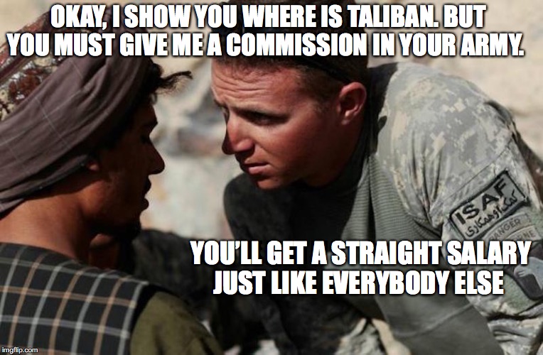 The Deal | OKAY, I SHOW YOU WHERE IS TALIBAN. BUT YOU MUST GIVE ME A COMMISSION IN YOUR ARMY. YOU’LL GET A STRAIGHT SALARY JUST LIKE EVERYBODY ELSE | image tagged in terrorists,interrogation,military humor | made w/ Imgflip meme maker