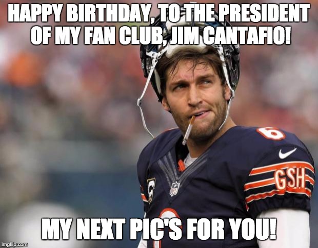 Smokin jay cutler | HAPPY BIRTHDAY, TO THE PRESIDENT OF MY FAN CLUB, JIM CANTAFIO! MY NEXT PIC'S FOR YOU! | image tagged in smokin jay cutler | made w/ Imgflip meme maker