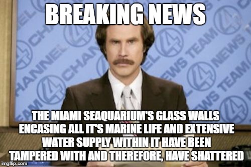 Ron Burgundy | BREAKING NEWS; THE MIAMI SEAQUARIUM'S GLASS WALLS ENCASING ALL IT'S MARINE LIFE AND EXTENSIVE WATER SUPPLY WITHIN IT HAVE BEEN TAMPERED WITH AND THEREFORE, HAVE SHATTERED | image tagged in memes,ron burgundy,irony,miami seaquarium,funny,breaking news | made w/ Imgflip meme maker