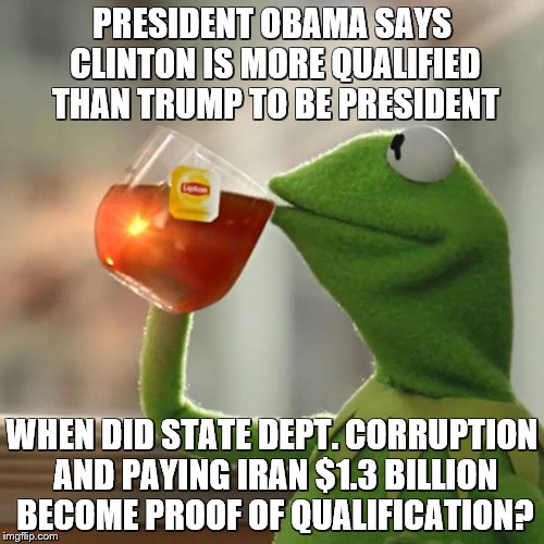 Presidential Qualifications | PRESIDENT OBAMA SAYS CLINTON IS MORE QUALIFIED THAN TRUMP TO BE PRESIDENT; WHEN DID STATE DEPT. CORRUPTION AND PAYING IRAN $1.3 BILLION BECOME PROOF OF QUALIFICATION? | image tagged in memes,kermit the frog,clinton,corruption,president,trump | made w/ Imgflip meme maker