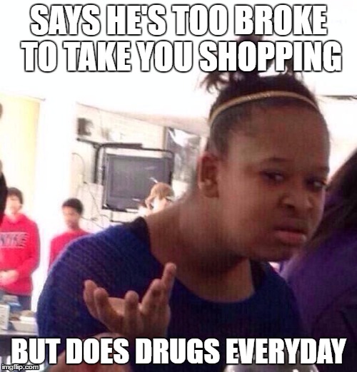 Black Girl Wat Meme | SAYS HE'S TOO BROKE TO TAKE YOU SHOPPING; BUT DOES DRUGS EVERYDAY | image tagged in memes,black girl wat | made w/ Imgflip meme maker