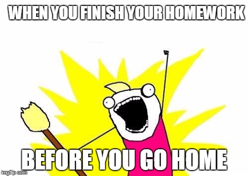 X All The Y Meme | WHEN YOU FINISH YOUR HOMEWORK; BEFORE YOU GO HOME | image tagged in memes,x all the y | made w/ Imgflip meme maker