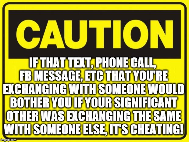 caution | IF THAT TEXT, PHONE CALL, FB MESSAGE, ETC THAT YOU'RE EXCHANGING WITH SOMEONE WOULD BOTHER YOU IF YOUR SIGNIFICANT OTHER WAS EXCHANGING THE SAME WITH SOMEONE ELSE, IT'S CHEATING! | image tagged in caution | made w/ Imgflip meme maker