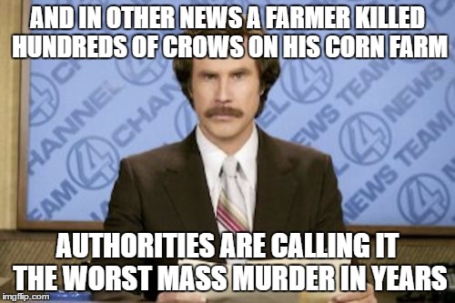 A Murder of Crows | AND IN OTHER NEWS A FARMER KILLED HUNDREDS OF CROWS ON HIS CORN FARM; AUTHORITIES ARE CALLING IT THE WORST MASS MURDER IN YEARS | image tagged in memes,ron burgundy | made w/ Imgflip meme maker