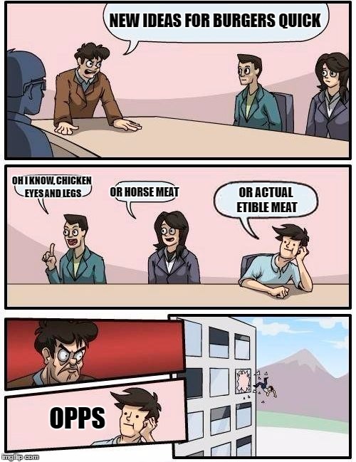 Boardroom Meeting Suggestion | NEW IDEAS FOR BURGERS QUICK; OH I KNOW, CHICKEN EYES AND LEGS; OR HORSE MEAT; OR ACTUAL ETIBLE MEAT; OPPS | image tagged in memes,boardroom meeting suggestion | made w/ Imgflip meme maker