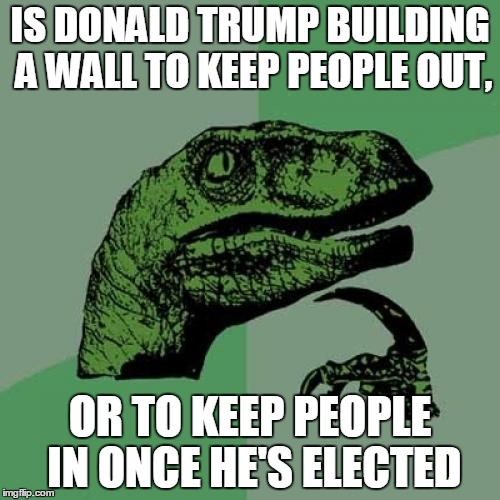 Philosoraptor | IS DONALD TRUMP BUILDING A WALL TO KEEP PEOPLE OUT, OR TO KEEP PEOPLE IN ONCE HE'S ELECTED | image tagged in memes,philosoraptor | made w/ Imgflip meme maker