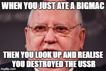 GORRRBBBBYYYYY!!!! | WHEN YOU JUST ATE A BIGMAC; THEN YOU LOOK UP AND REALISE YOU DESTROYED THE USSR | image tagged in fat,ussr,gorby,gorbachev,mcdonalds | made w/ Imgflip meme maker