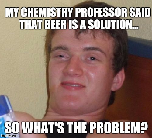 10 Guy Meme | MY CHEMISTRY PROFESSOR SAID THAT BEER IS A SOLUTION... SO WHAT'S THE PROBLEM? | image tagged in memes,10 guy | made w/ Imgflip meme maker