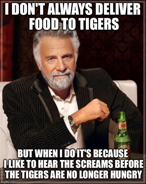 The Most Interesting Man In The World Meme | I DON'T ALWAYS DELIVER FOOD TO TIGERS BUT WHEN I DO IT'S BECAUSE I LIKE TO HEAR THE SCREAMS BEFORE THE TIGERS ARE NO LONGER HUNGRY | image tagged in memes,the most interesting man in the world | made w/ Imgflip meme maker