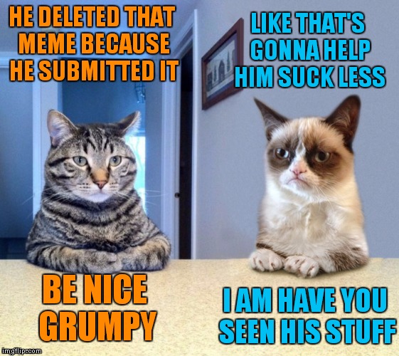 Take a seat cat and grumpy cat review | HE DELETED THAT MEME BECAUSE HE SUBMITTED IT LIKE THAT'S GONNA HELP HIM SUCK LESS BE NICE GRUMPY I AM HAVE YOU SEEN HIS STUFF | image tagged in take a seat cat and grumpy cat review | made w/ Imgflip meme maker