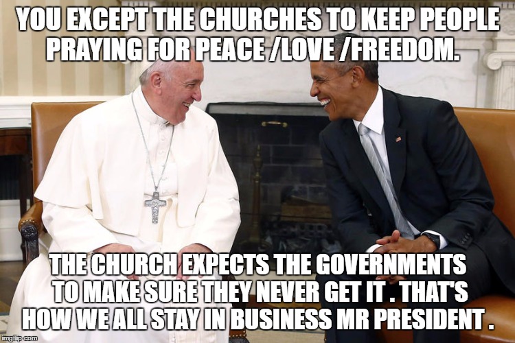 The Pope and Obama | YOU EXCEPT THE CHURCHES TO KEEP PEOPLE PRAYING FOR PEACE /LOVE /FREEDOM. THE CHURCH EXPECTS THE GOVERNMENTS TO MAKE SURE THEY NEVER GET IT . THAT'S HOW WE ALL STAY IN BUSINESS MR PRESIDENT . | image tagged in the pope and obama | made w/ Imgflip meme maker