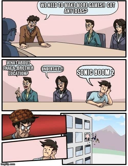 i don't have a creative title for this | WE NEED TO MAKE MORE GAMES!!

GOT ANY IDEAS? WHAT ABOUT FNAF 6 :BROTHER LOCATION? UNDERTALE 2! SONIC BOOM 2 | image tagged in memes,boardroom meeting suggestion,scumbag | made w/ Imgflip meme maker