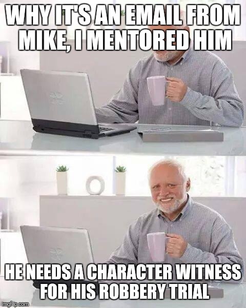 Hide the Pain Harold | WHY IT'S AN EMAIL FROM MIKE, I MENTORED HIM; HE NEEDS A CHARACTER WITNESS FOR HIS ROBBERY TRIAL | image tagged in memes,hide the pain harold | made w/ Imgflip meme maker