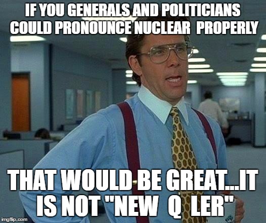 That Would Be Great Meme | IF YOU GENERALS AND POLITICIANS COULD PRONOUNCE NUCLEAR  PROPERLY; THAT WOULD BE GREAT...IT IS NOT "NEW  Q  LER" | image tagged in memes,that would be great | made w/ Imgflip meme maker