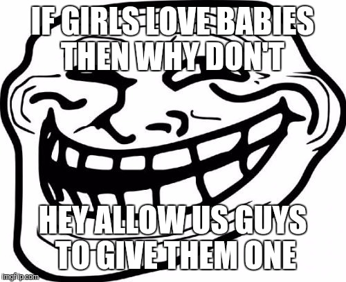 Girls and boys . Suprise | IF GIRLS LOVE BABIES THEN WHY DON'T; HEY ALLOW US GUYS TO GIVE THEM ONE | image tagged in memes,troll face | made w/ Imgflip meme maker