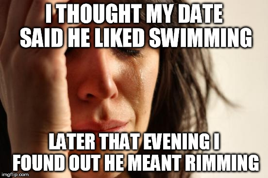 Listen carefully  | I THOUGHT MY DATE SAID HE LIKED SWIMMING; LATER THAT EVENING I FOUND OUT HE MEANT RIMMING | image tagged in memes,first world problems | made w/ Imgflip meme maker