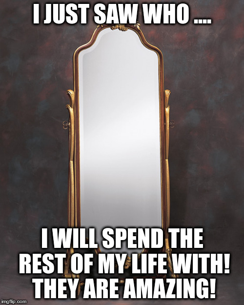 Mirror Mirror | I JUST SAW WHO .... I WILL SPEND THE REST OF MY LIFE WITH! THEY ARE AMAZING! | image tagged in relationships | made w/ Imgflip meme maker