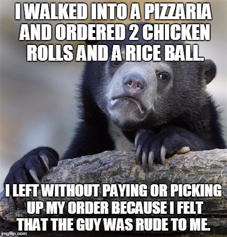 Confession Bear | I WALKED INTO A PIZZARIA AND ORDERED 2 CHICKEN ROLLS AND A RICE BALL. I LEFT WITHOUT PAYING OR PICKING UP MY ORDER BECAUSE I FELT THAT THE GUY WAS RUDE TO ME. | image tagged in memes,confession bear,AdviceAnimals | made w/ Imgflip meme maker
