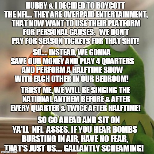 #Seattle #Kaepernick #Boycott #NFL #NoRespect #911 | HUBBY & I DECIDED TO BOYCOTT THE NFL... THEY ARE OVERPAID ENTERTAINMENT, THAT NOW WANT TO USE THEIR PLATFORM FOR PERSONAL CAUSES.   WE DON'T PAY FOR SEASON TICKETS FOR THAT SHIT! SO.... INSTEAD, WE GONNA SAVE OUR MONEY AND PLAY 4 QUARTERS AND PERFORM A HALFTIME SHOW WITH EACH OTHER IN OUR BEDROOM! TRUST ME, WE WILL BE SINGING THE NATIONAL ANTHEM BEFORE & AFTER EVERY QUARTER & TWICE AFTER HALFTIME! SO GO AHEAD AND SIT ON YA'LL  NFL  ASSES. IF YOU HEAR BOMBS BURSTING IN AIR, HAVE NO FEAR, THAT'S JUST US.... GALLANTLY SCREAMING! | image tagged in memes,but thats none of my business,kermit the frog | made w/ Imgflip meme maker