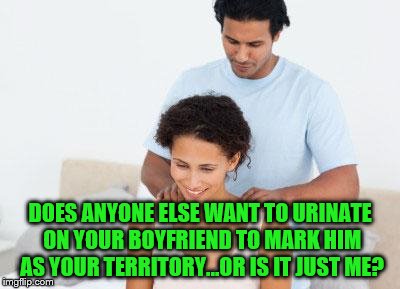 Primal Desire | DOES ANYONE ELSE WANT TO URINATE ON YOUR BOYFRIEND TO MARK HIM AS YOUR TERRITORY...OR IS IT JUST ME? | image tagged in funny memes,couples,love,relationships,urine,pee | made w/ Imgflip meme maker