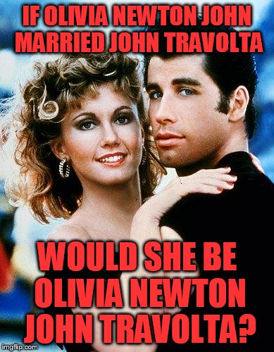 OK, a Grease song just came on Pandora.... |  IF OLIVIA NEWTON JOHN MARRIED JOHN TRAVOLTA; WOULD SHE BE OLIVIA NEWTON JOHN TRAVOLTA? | image tagged in grease | made w/ Imgflip meme maker