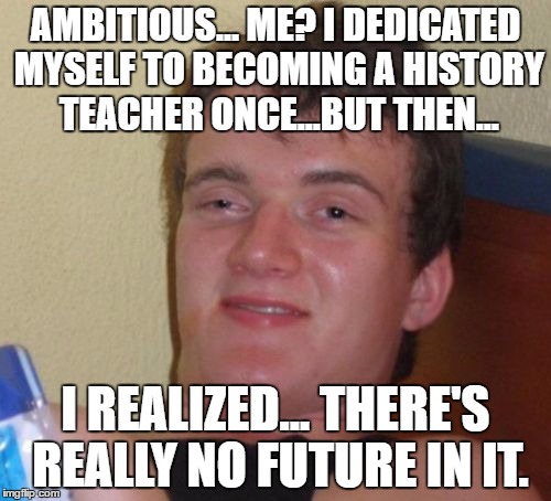 10 Guy Meme | AMBITIOUS... ME? I DEDICATED MYSELF TO BECOMING A HISTORY TEACHER ONCE...BUT THEN... I REALIZED... THERE'S REALLY NO FUTURE IN IT. | image tagged in memes,10 guy | made w/ Imgflip meme maker