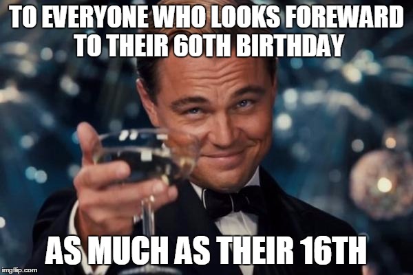 Leonardo Dicaprio Cheers | TO EVERYONE WHO LOOKS FOREWARD TO THEIR 60TH BIRTHDAY; AS MUCH AS THEIR 16TH | image tagged in memes,leonardo dicaprio cheers | made w/ Imgflip meme maker
