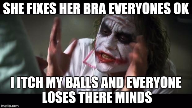 And everybody loses their minds Meme | SHE FIXES HER BRA EVERYONES OK; I ITCH MY BALLS AND EVERYONE LOSES THERE MINDS | image tagged in memes,and everybody loses their minds | made w/ Imgflip meme maker