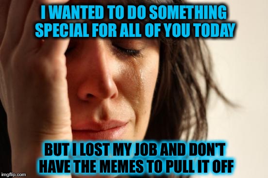 First World imgflip Problems | I WANTED TO DO SOMETHING SPECIAL FOR ALL OF YOU TODAY; BUT I LOST MY JOB AND DON'T HAVE THE MEMES TO PULL IT OFF | image tagged in memes,first world problems | made w/ Imgflip meme maker