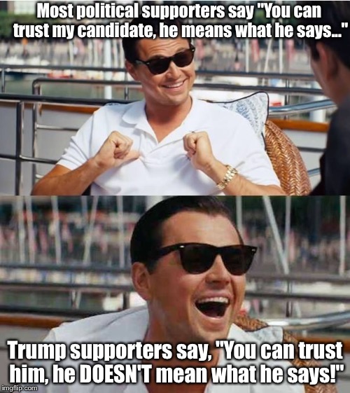 He's a liar and a leftist. |  Most political supporters say "You can trust my candidate, he means what he says..."; Trump supporters say, "You can trust him, he DOESN'T mean what he says!" | image tagged in leonardo di caprio,donald trump | made w/ Imgflip meme maker