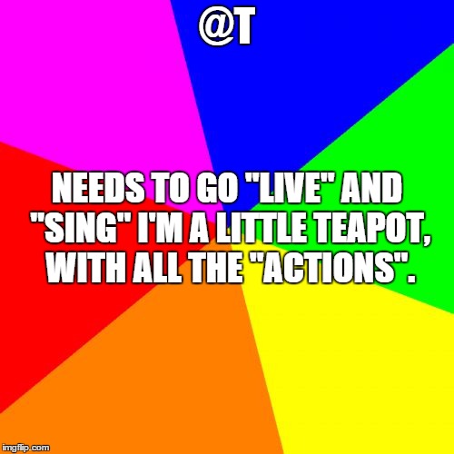 Blank Colored Background | @T; NEEDS TO GO "LIVE" AND "SING" I'M A LITTLE TEAPOT, WITH ALL THE "ACTIONS". | image tagged in memes,blank colored background | made w/ Imgflip meme maker