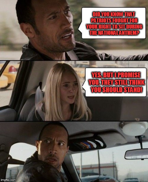 The Rock Driving | DID YOU KNOW THAT PATRIOTS FOUGHT FOR YOUR RIGHT TO SIT DURING THE NATIONAL ANTHEM? YES, BUT I PROMISE YOU, THEY STILL THINK YOU SHOULD STAND! | image tagged in memes,the rock driving | made w/ Imgflip meme maker