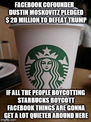 starbucks | FACEBOOK COFOUNDER   DUSTIN MOSKOVITZ PLEDGED $ 20 MILLION TO DEFEAT TRUMP; IF ALL THE PEOPLE BOYCOTTING STARBUCKS BOYCOTT FACEBOOK THINGS ARE GONNA GET A LOT QUIETER AROUND HERE | image tagged in starbucks | made w/ Imgflip meme maker