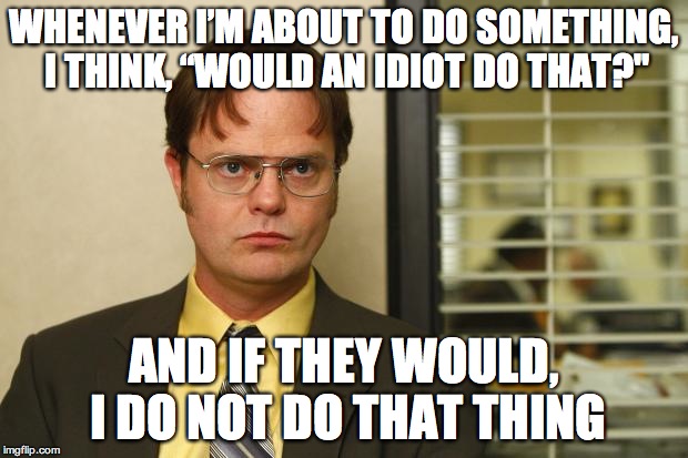 Dwight false | WHENEVER I’M ABOUT TO DO SOMETHING, I THINK, “WOULD AN IDIOT DO THAT?"; AND IF THEY WOULD, I DO NOT DO THAT THING | image tagged in dwight false,AdviceAnimals | made w/ Imgflip meme maker