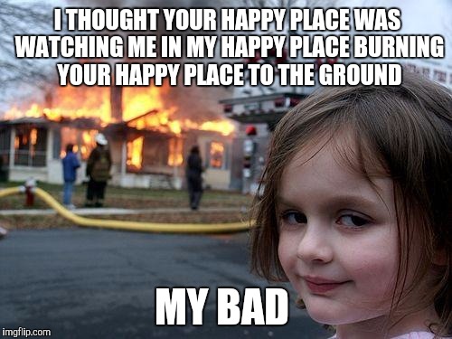 Disaster Girl Meme | MY BAD I THOUGHT YOUR HAPPY PLACE WAS WATCHING ME IN MY HAPPY PLACE BURNING YOUR HAPPY PLACE TO THE GROUND | image tagged in memes,disaster girl | made w/ Imgflip meme maker
