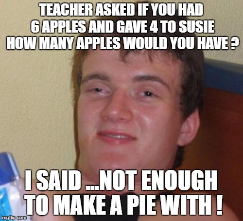 10 Guy Meme | TEACHER ASKED IF YOU HAD 6 APPLES AND GAVE 4 TO SUSIE HOW MANY APPLES WOULD YOU HAVE ? I SAID ...NOT ENOUGH TO MAKE A PIE WITH ! | image tagged in memes,10 guy | made w/ Imgflip meme maker