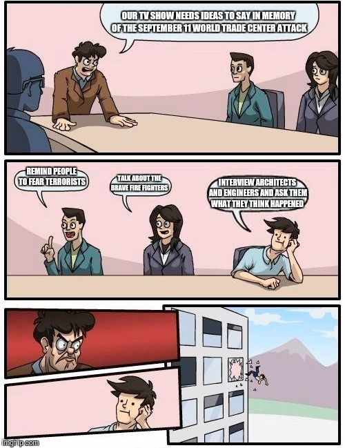 Boardroom Meeting Suggestion | OUR TV SHOW NEEDS IDEAS TO SAY IN MEMORY OF THE SEPTEMBER 11 WORLD TRADE CENTER ATTACK; REMIND PEOPLE TO FEAR TERRORISTS; TALK ABOUT THE BRAVE FIRE FIGHTERS; INTERVIEW ARCHITECTS AND ENGINEERS AND ASK THEM WHAT THEY THINK HAPPENED | image tagged in memes,boardroom meeting suggestion | made w/ Imgflip meme maker