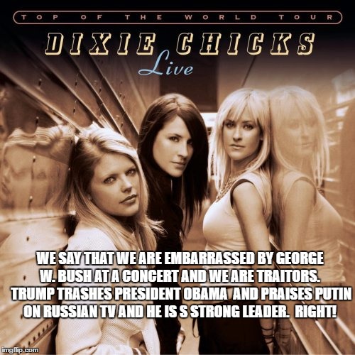 Dixie chicks france | WE SAY THAT WE ARE EMBARRASSED BY GEORGE W. BUSH AT A CONCERT AND WE ARE TRAITORS.  TRUMP TRASHES PRESIDENT OBAMA  AND PRAISES PUTIN ON RUSSIAN TV AND HE IS S STRONG LEADER.  RIGHT! | image tagged in dixie chicks france | made w/ Imgflip meme maker