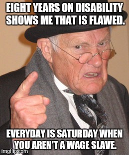 Back In My Day Meme | EIGHT YEARS ON DISABILITY SHOWS ME THAT IS FLAWED. EVERYDAY IS SATURDAY WHEN YOU AREN'T A WAGE SLAVE. | image tagged in memes,back in my day | made w/ Imgflip meme maker