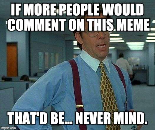That Would Be Great Meme | IF MORE PEOPLE WOULD COMMENT ON THIS MEME THAT'D BE... NEVER MIND. | image tagged in memes,that would be great | made w/ Imgflip meme maker