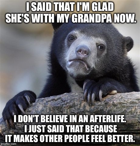 Confession Bear | I SAID THAT I'M GLAD SHE'S WITH MY GRANDPA NOW. I DON'T BELIEVE IN AN AFTERLIFE. I JUST SAID THAT BECAUSE IT MAKES OTHER PEOPLE FEEL BETTER. | image tagged in memes,confession bear,AdviceAnimals | made w/ Imgflip meme maker
